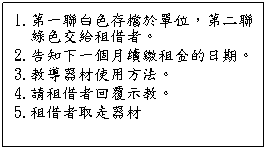 文字方塊: 1.第一聯白色存檔於單位,第二聯綠色交給租借者。
2.告知下一個月續繳租金的日期。
3.教導器材使用方法。
4.請租借者回覆示教。
5.租借者取走器材